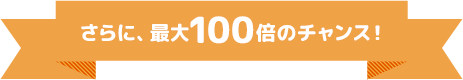 さらに、最大100倍のチャンス！